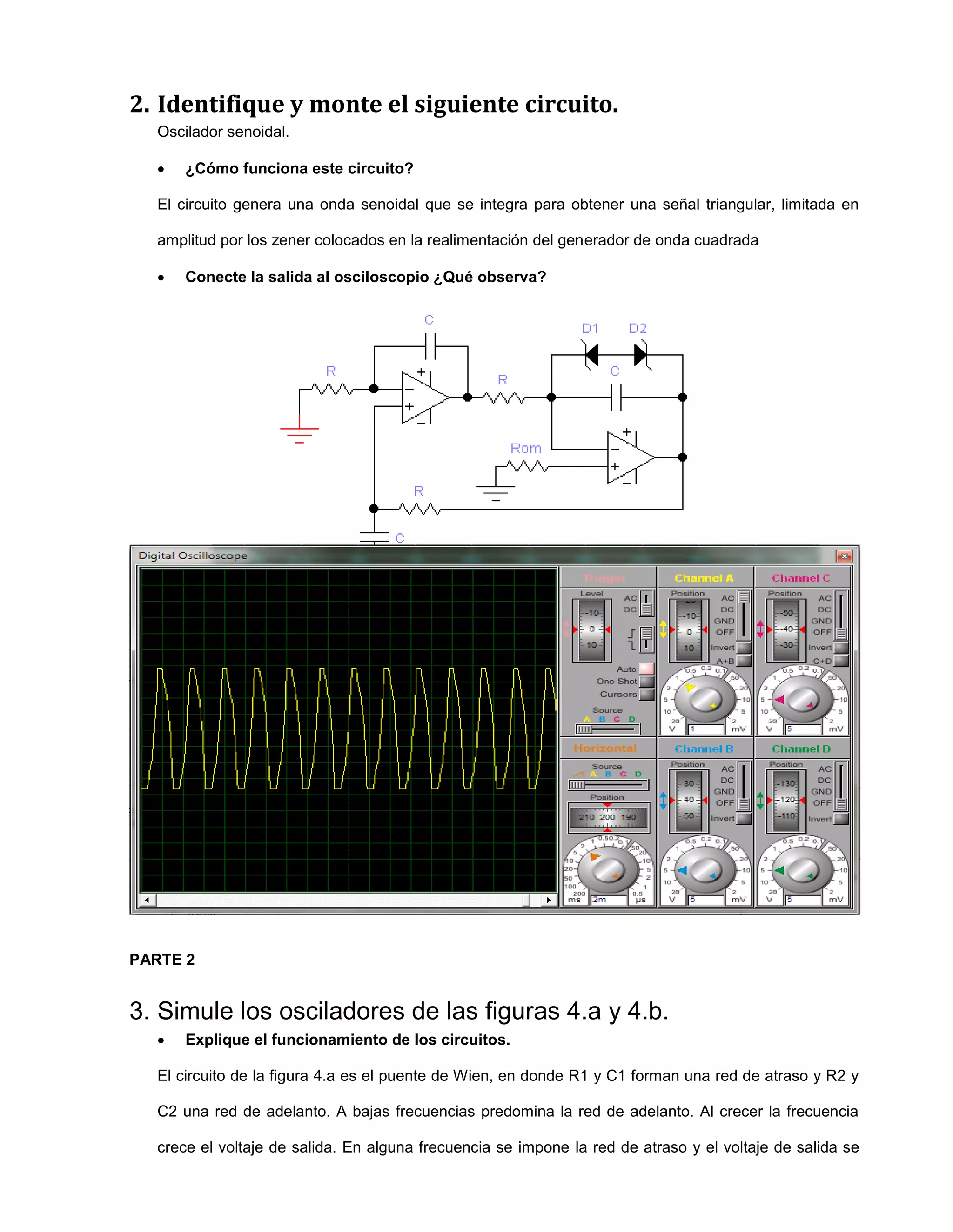 2. Identifique y monte el siguiente circuito.
Oscilador senoidal.
 ¿Cómo funciona este circuito?
El circuito genera una onda senoidal que se integra para obtener una señal triangular, limitada en
amplitud por los zener colocados en la realimentación del generador de onda cuadrada
 Conecte la salida al osciloscopio ¿Qué observa?
PARTE 2
3. Simule los osciladores de las figuras 4.a y 4.b.
 Explique el funcionamiento de los circuitos.
El circuito de la figura 4.a es el puente de Wien, en donde R1 y C1 forman una red de atraso y R2 y
C2 una red de adelanto. A bajas frecuencias predomina la red de adelanto. Al crecer la frecuencia
crece el voltaje de salida. En alguna frecuencia se impone la red de atraso y el voltaje de salida se
 