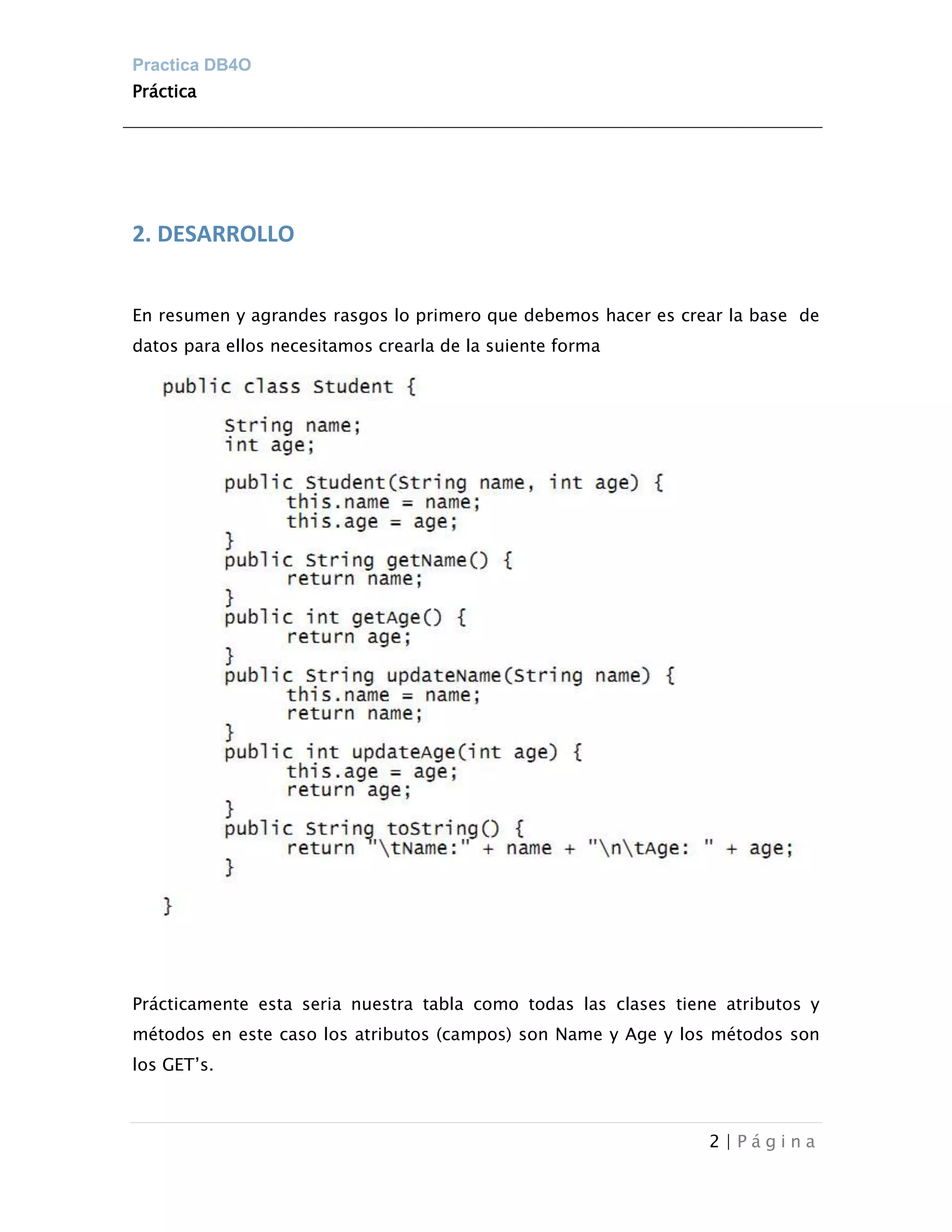 Practica DB4O
Práctica




2. DESARROLLO


En resumen y agrandes rasgos lo primero que debemos hacer es crear la base de
datos para ellos necesitamos crearla de la suiente forma




Prácticamente esta seria nuestra tabla como todas las clases tiene atributos y
métodos en este caso los atributos (campos) son Name y Age y los métodos son
los GET’s.



                                                                 2|Página
 