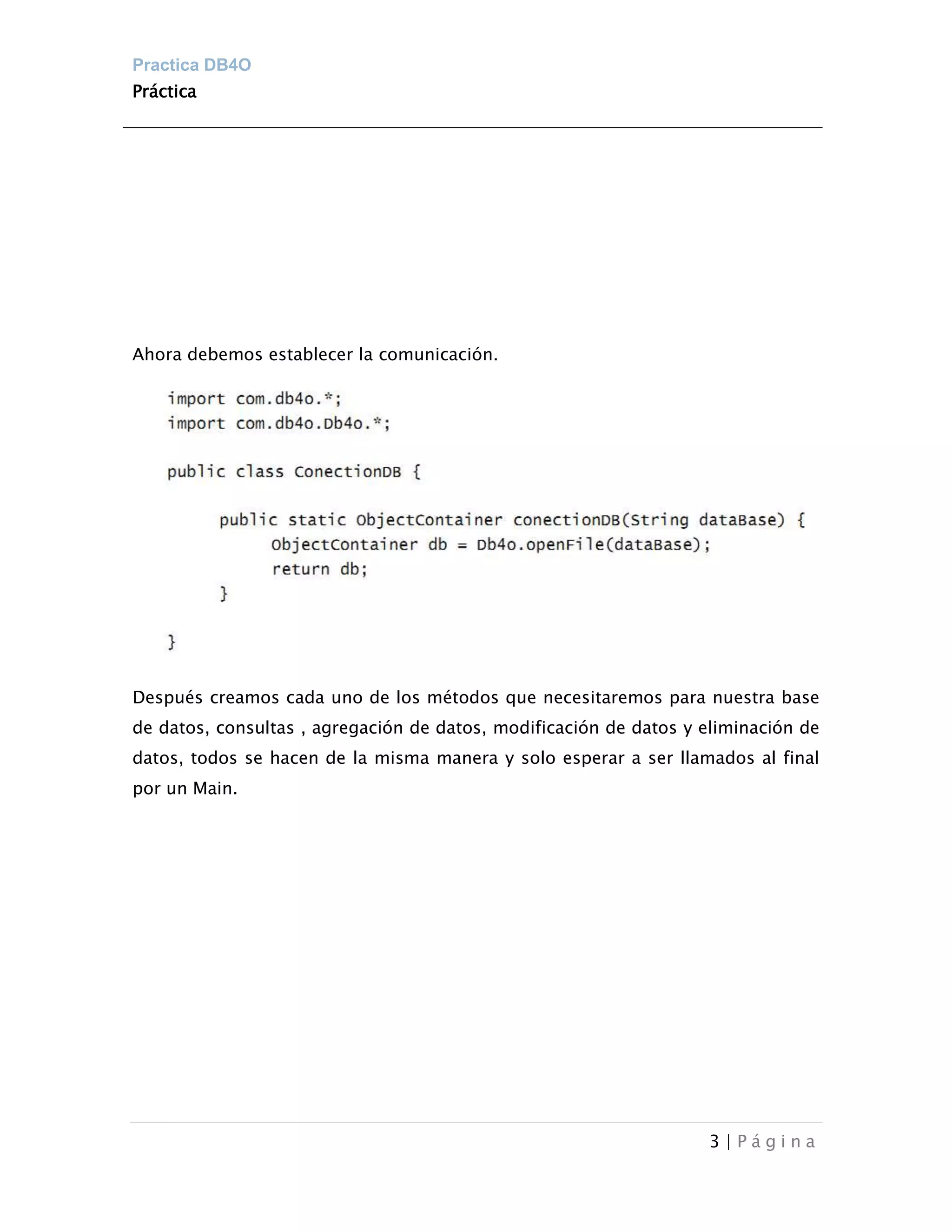 Practica DB4O
Práctica




Ahora debemos establecer la comunicación.




Después creamos cada uno de los métodos que necesitaremos para nuestra base
de datos, consultas , agregación de datos, modificación de datos y eliminación de
datos, todos se hacen de la misma manera y solo esperar a ser llamados al final
por un Main.




                                                                   3|Página
 