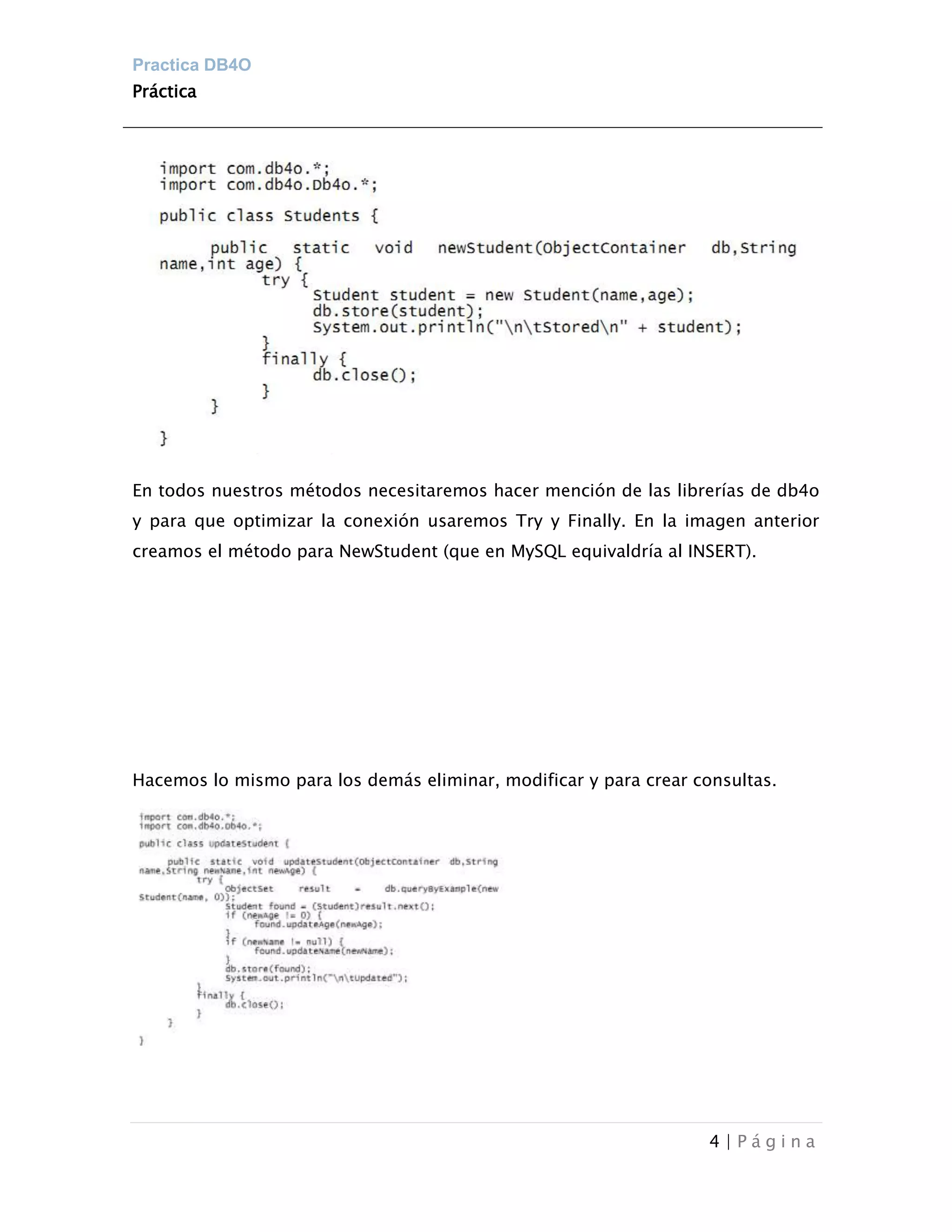 Practica DB4O
Práctica




En todos nuestros métodos necesitaremos hacer mención de las librerías de db4o
y para que optimizar la conexión usaremos Try y Finally. En la imagen anterior
creamos el método para NewStudent (que en MySQL equivaldría al INSERT).




Hacemos lo mismo para los demás eliminar, modificar y para crear consultas.




                                                                   4|Página
 