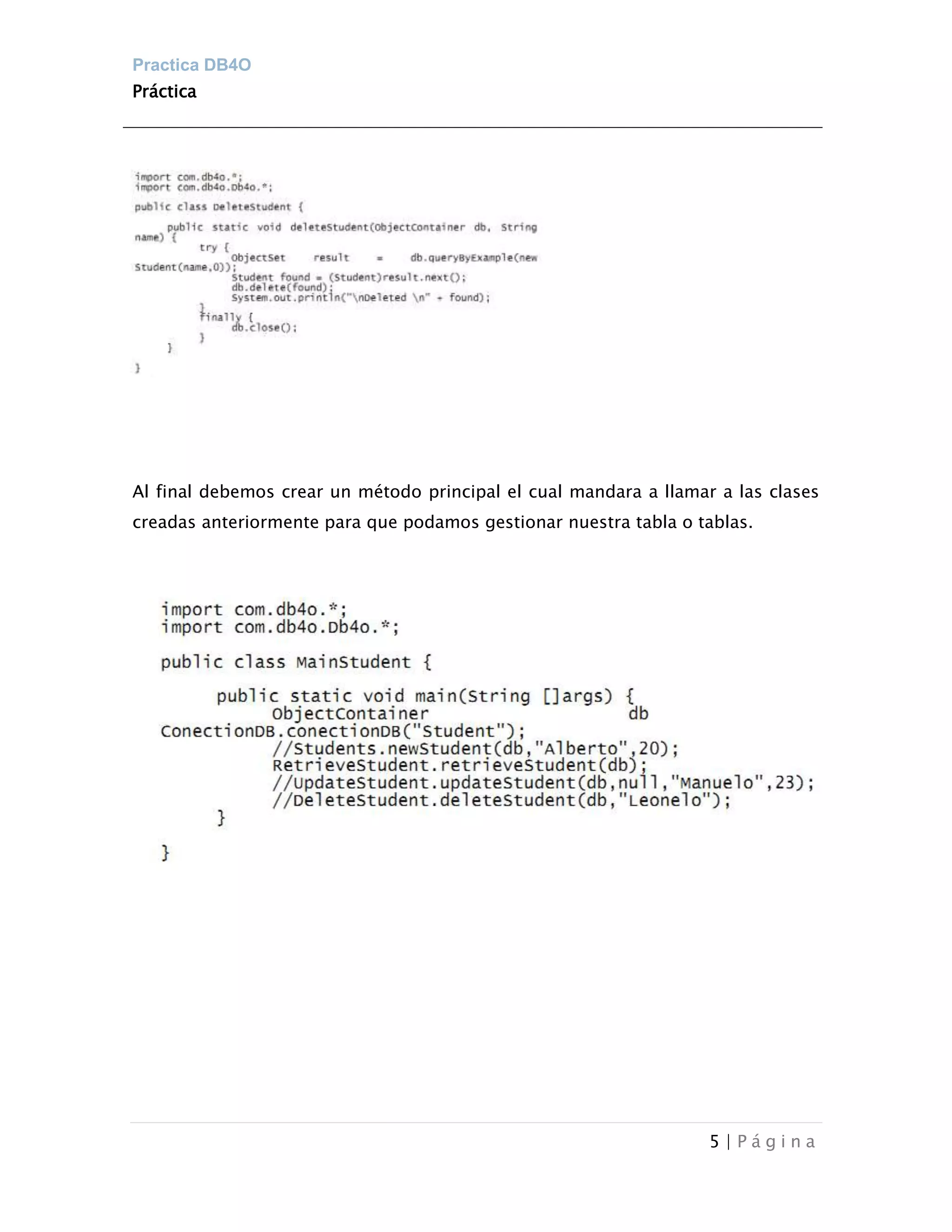 Practica DB4O
Práctica




Al final debemos crear un método principal el cual mandara a llamar a las clases
creadas anteriormente para que podamos gestionar nuestra tabla o tablas.




                                                                   5|Página
 