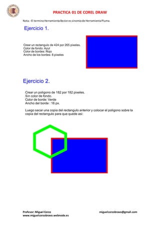 PRACTICA 01 DE COREL DRAW
Profesor: Miguel Corzo miguelcorzobravo@gmail.com
www.miguelcorzobravo.webnode.es
Nota.- El terminoHerramientaBezieressinomiode HerramientaPluma.
Crear un rectangulo de 424 por 265 pixeles.
Color de fondo: Azul
Color de bordes: Rojo
Ancho de los bordes: 8 pixeles
Ejercicio 1.
Crear un poligono de 182 por 182 pixeles.
Sin color de fondo.
Color de borde: Verde
Ancho del borde : 16 px.
Luego sacar una copia del rectangulo anterior y colocar el poligono sobre la
copia del rectangulo para que quede asi:
Ejercicio 2.
 