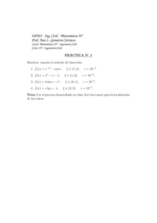 UPAO - Ing. Civil - Matemática IV
Prof. Ana L. Gamarra Carrasco
Curso: Matemática IV - Ingeniería Civil
Ciclo: IV - Ingeniería Civil
PRÁCTICA N◦
1
Resolver, usando el método de bisección:
1. f(x) = e−x2
− cos x, ξ ∈ (1, 2), ϵ = 10−4
.
2. f(x) = x3
− x − 1, ξ ∈ (1, 2), ϵ = 10−6
.
3. f(x) = 4 sin x − ex
, ξ ∈ (0, 1), ϵ = 10−5
.
4. f(x) = x lg x − 1, ξ ∈ (2, 3), ϵ = 10−7
.
Nota: Use el proceso desarrollado en clase (los tres casos) para la localización
de las raíces.
 