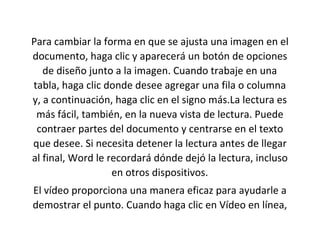 Para cambiar la forma en que se ajusta una imagen en el
documento, haga clic y aparecerá un botón de opciones
de diseño junto a la imagen. Cuando trabaje en una
tabla, haga clic donde desee agregar una fila o columna
y, a continuación, haga clic en el signo más.La lectura es
más fácil, también, en la nueva vista de lectura. Puede
contraer partes del documento y centrarse en el texto
que desee. Si necesita detener la lectura antes de llegar
al final, Word le recordará dónde dejó la lectura, incluso
en otros dispositivos.
El vídeo proporciona una manera eficaz para ayudarle a
demostrar el punto. Cuando haga clic en Vídeo en línea,
 