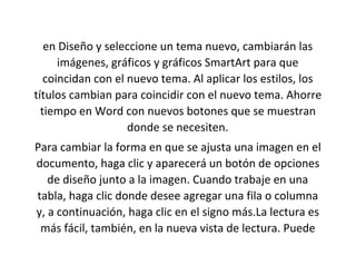 en Diseño y seleccione un tema nuevo, cambiarán las
imágenes, gráficos y gráficos SmartArt para que
coincidan con el nuevo tema. Al aplicar los estilos, los
títulos cambian para coincidir con el nuevo tema. Ahorre
tiempo en Word con nuevos botones que se muestran
donde se necesiten.
Para cambiar la forma en que se ajusta una imagen en el
documento, haga clic y aparecerá un botón de opciones
de diseño junto a la imagen. Cuando trabaje en una
tabla, haga clic donde desee agregar una fila o columna
y, a continuación, haga clic en el signo más.La lectura es
más fácil, también, en la nueva vista de lectura. Puede
 