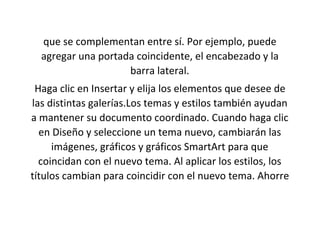 que se complementan entre sí. Por ejemplo, puede
agregar una portada coincidente, el encabezado y la
barra lateral.
Haga clic en Insertar y elija los elementos que desee de
las distintas galerías.Los temas y estilos también ayudan
a mantener su documento coordinado. Cuando haga clic
en Diseño y seleccione un tema nuevo, cambiarán las
imágenes, gráficos y gráficos SmartArt para que
coincidan con el nuevo tema. Al aplicar los estilos, los
títulos cambian para coincidir con el nuevo tema. Ahorre
 