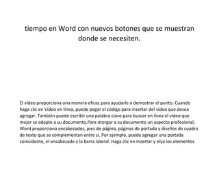 tiempo en Word con nuevos botones que se muestran
donde se necesiten.
El vídeo proporciona una manera eficaz para ayudarle a demostrar el punto. Cuando
haga clic en Vídeo en línea, puede pegar el código para insertar del vídeo que desea
agregar. También puede escribir una palabra clave para buscar en línea el vídeo que
mejor se adapte a su documento.Para otorgar a su documento un aspecto profesional,
Word proporciona encabezados, pies de página, páginas de portada y diseños de cuadro
de texto que se complementan entre sí. Por ejemplo, puede agregar una portada
coincidente, el encabezado y la barra lateral. Haga clic en Insertar y elija los elementos
 