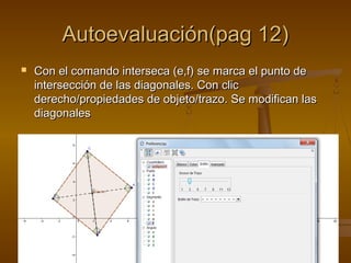 Autoevaluación(pag 12)Autoevaluación(pag 12)
 Con el comando interseca (e,f) se marca el punto deCon el comando interseca (e,f) se marca el punto de
intersección de las diagonales. Con clicintersección de las diagonales. Con clic
derecho/propiedades de objeto/trazo. Se modifican lasderecho/propiedades de objeto/trazo. Se modifican las
diagonalesdiagonales
 
