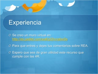 Experiencia 
Se creo un muro virtual en: 
http://es.padlet.com/wall/pl3hvnabw5e 
Para que entres y dejes tus comentarios sobre REA. 
Espero que sea de gran utilidad este recurso que 
cumple con las 4R. 
 
