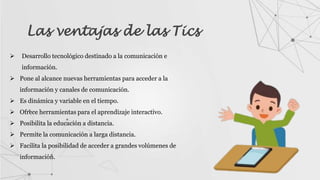 Las ventajas de las Tics
 Desarrollo tecnológico destinado a la comunicación e
información.
 Pone al alcance nuevas herramientas para acceder a la
información y canales de comunicación.
 Es dinámica y variable en el tiempo.
 Ofrece herramientas para el aprendizaje interactivo.
 Posibilita la educación a distancia.
 Permite la comunicación a larga distancia.
 Facilita la posibilidad de acceder a grandes volúmenes de
información.
 