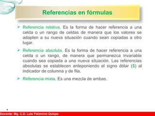 Hojas de cálculo, II09
 Referencia relativa. Es la forma de hacer referencia a una
celda o un rango de celdas de manera que los valores se
adapten a su nueva situación cuando sean copiadas a otro
lugar.
 Referencia absoluta. Es la forma de hacer referencia a una
celda o un rango, de manera que permanezca invariable
cuando sea copiada a una nueva situación. Las referencias
absolutas se establecen anteponiendo el signo dólar ($) al
indicador de columna y de fila.
 Referencia mixta. Es una mezcla de ambas.
4
Referencias en fórmulas
Docente: Mg. C.D. Luis Palomino Quispe
 