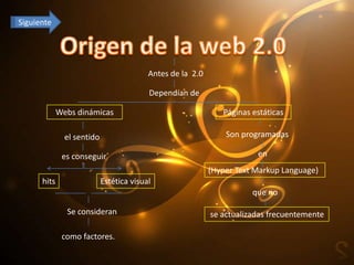 Siguiente




                                          Antes de la 2.0

                                          Dependían de

             Webs dinámicas                                    Páginas estáticas

               el sentido                                       Son programadas

              es conseguir                                              en
                                                            (Hyper Text Markup Language)
      hits                  Estética visual
                                                                       que no

               Se consideran                                se actualizadas frecuentemente

              como factores.
 
