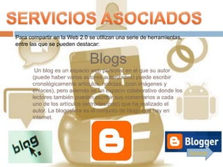 Para compartir en la Web 2.0 se utilizan una serie de herramientas,
entre las que se pueden destacar:


                             Blogs
       Un blog es un espacio web personal en el que su autor
      (puede haber varios autores autorizados) puede escribir
      cronológicamente artículos, noticias...(con imágenes y
      enlaces), pero además es un espacio colaborativo donde los
      lectores también pueden escribir sus comentarios a cada
      uno de los artículos (entradas/post) que ha realizado el
      autor. La blogosfera es el conjunto de blogs que hay en
      internet.




                                                                      Siguiente
 