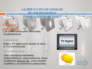 La Web 2.0 en los canales
                      de comunicación y
                   publicación de Internet



Los comunicantes están conectados
simultáneamente

Unidireccional
Radio y TV digital como también la radio y
la TV convencionales

Bi o multidireccional
Chat, mensajería instantánea,
audioconferencia, videoconferencia, Skype
(multicanal), Second Life...(cómo también
el teléfono y los encuentros presenciales).   Siguiente
 
