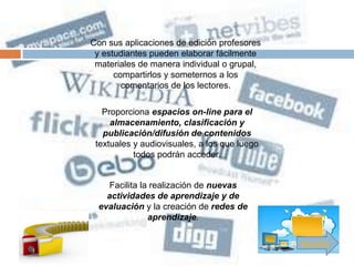 Con sus aplicaciones de edición profesores
 y estudiantes pueden elaborar fácilmente
 materiales de manera individual o grupal,
      compartirlos y someternos a los
        comentarios de los lectores.

   Proporciona espacios on-line para el
     almacenamiento, clasificación y
   publicación/difusión de contenidos
 textuales y audiovisuales, a los que luego
           todos podrán acceder.


     Facilita la realización de nuevas
    actividades de aprendizaje y de
  evaluación y la creación de redes de
                aprendizaje.

                                              Siguiente
 
