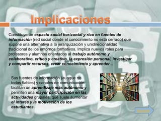 Constituye un espacio social horizontal y rico en fuentes de
información (red social donde el conocimiento no está cerrado) que
supone una alternativa a la jerarquización y unidirecionalidad
tradicional de los entornos formativos. Implica nuevos roles para
profesores y alumnos orientados al trabajo autónomo y
colaborativo, crítico y creativo, la expresión personal, investigar
y compartir recursos, crear conocimiento y aprender...


 Sus fuentes de información (aunque no
 todas fiables) y canales de comunicación
 facilitan un aprendizaje más autónomo y
 permiten una mayor participación en las
 actividades grupales, que suele aumentar
 el interés y la motivación de los
 estudiantes.
                                                                      Siguiente
 
