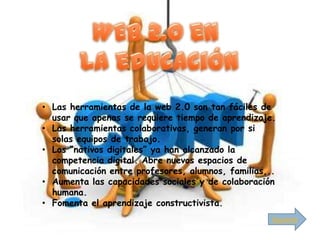 • Las herramientas de la web 2.0 son tan fáciles de
  usar que apenas se requiere tiempo de aprendizaje.
• Las herramientas colaborativas, generan por si
  solas equipos de trabajo.
• Los “nativos digitales” ya han alcanzado la
  competencia digital. Abre nuevos espacios de
  comunicación entre profesores, alumnos, familias,..
• Aumenta las capacidades sociales y de colaboración
  humana.
• Fomenta el aprendizaje constructivista.
                                                    Siguiente
 