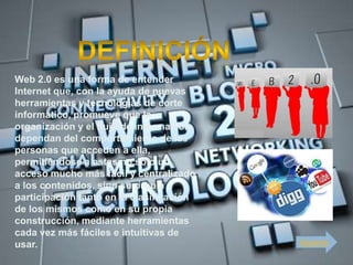 Web 2.0 es una forma de entender
Internet que, con la ayuda de nuevas
herramientas y tecnologías de corte
informático, promueve que la
organización y el flujo de información
dependan del comportamiento de las
personas que acceden a ella,
permitiéndose a estas no sólo un
acceso mucho más fácil y centralizado
a los contenidos, sino su propia
participación tanto en la clasificación
de los mismos como en su propia
construcción, mediante herramientas
cada vez más fáciles e intuitivas de
usar.                                     Siguiente
 
