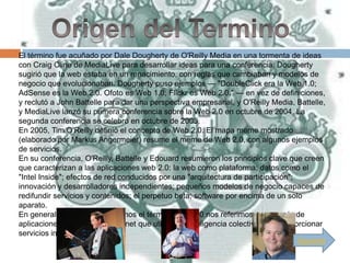 El término fue acuñado por Dale Dougherty de O'Reilly Media en una tormenta de ideas
con Craig Cline de MediaLive para desarrollar ideas para una conferencia. Dougherty
sugirió que la web estaba en un renacimiento, con reglas que cambiaban y modelos de
negocio que evolucionaban. Dougherty puso ejemplos — "DoubleClick era la Web 1.0;
AdSense es la Web 2.0. Ofoto es Web 1.0; Flickr es Web 2.0." — en vez de definiciones,
y reclutó a John Battelle para dar una perspectiva empresarial, y O'Reilly Media, Battelle,
y MediaLive lanzó su primera conferencia sobre la Web 2.0 en octubre de 2004. La
segunda conferencia se celebró en octubre de 2005.
En 2005, Tim O'Reilly definió el concepto de Web 2.0. El mapa meme mostrado
(elaborado por Markus Angermeier) resume el meme de Web 2.0, con algunos ejemplos
de servicios.
En su conferencia, O'Reilly, Battelle y Edouard resumieron los principios clave que creen
que caracterizan a las aplicaciones web 2.0: la web como plataforma; datos como el
"Intel Inside"; efectos de red conducidos por una "arquitectura de participación";
innovación y desarrolladores independientes; pequeños modelos de negocio capaces de
redifundir servicios y contenidos; el perpetuo beta; software por encima de un solo
aparato.
En general, cuando mencionamos el término Web 2.0 nos referimos a una serie de
aplicaciones y páginas de Internet que utilizan la inteligencia colectiva para proporcionar
servicios interactivos en red.
                                                                                  Siguiente
 