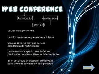 los principios             aplicaciones

                          Web 2.0

La web es la plataforma

La información es lo que mueve al Internet

Efectos de la red movidos por una
arquitectura de participación

La innovación surge de características
distribuidas por desarrolladores independientes

El fin del círculo de adopción de software
pues tenemos servicios en beta perpetuo
                                                   Siguiente
 