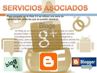 Para compartir en la Web 2.0 se utilizan una serie de
herramientas, entre las que se pueden destacar:


                              Blogs
       Un blog es un espacio web personal en el que su autor
      (puede haber varios autores autorizados) puede escribir
      cronológicamente artículos, noticias...(con imágenes y
      enlaces), pero además es un espacio colaborativo donde los
      lectores también pueden escribir sus comentarios a cada
      uno de los artículos (entradas/post) que ha realizado el
      autor. La blogosfera es el conjunto de blogs que hay en
      internet.




                                                                   Siguiente
 