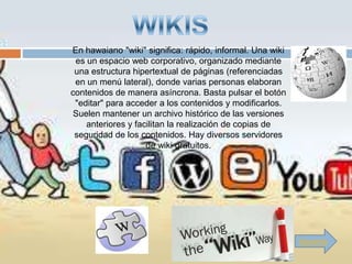 En hawaiano "wiki" significa: rápido, informal. Una wiki
 es un espacio web corporativo, organizado mediante
 una estructura hipertextual de páginas (referenciadas
 en un menú lateral), donde varias personas elaboran
contenidos de manera asíncrona. Basta pulsar el botón
 "editar" para acceder a los contenidos y modificarlos.
 Suelen mantener un archivo histórico de las versiones
    anteriores y facilitan la realización de copias de
 seguridad de los contenidos. Hay diversos servidores
                    de wiki gratuitos.




                                                           Siguiente
 