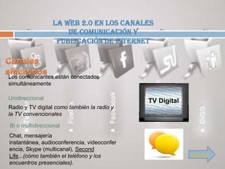 La Web 2.0 en los canales
                      de comunicación y
                   publicación de Internet



Los comunicantes están conectados
simultáneamente

Unidireccional
Radio y TV digital como también la radio y
la TV convencionales

Bi o multidireccional
Chat, mensajería
instantánea, audioconferencia, videoconfer
encia, Skype (multicanal), Second
Life...(cómo también el teléfono y los        Siguiente
encuentros presenciales).
 