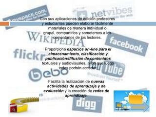 Con sus aplicaciones de edición profesores
 y estudiantes pueden elaborar fácilmente
     materiales de manera individual o
  grupal, compartirlos y someternos a los
       comentarios de los lectores.

   Proporciona espacios on-line para el
     almacenamiento, clasificación y
   publicación/difusión de contenidos
 textuales y audiovisuales, a los que luego
           todos podrán acceder.


     Facilita la realización de nuevas
    actividades de aprendizaje y de
  evaluación y la creación de redes de
                aprendizaje.

                                              Siguiente
 