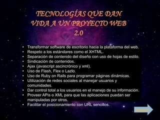 • Transformar software de escritorio hacia la plataforma del web.
• Respeto a los estándares como el XHTML.
• Separación de contenido del diseño con uso de hojas de estilo.
• Sindicación de contenidos.
• Ajax (javascript ascincrónico y xml).
• Uso de Flash, Flex o Lazlo.
• Uso de Ruby on Rails para programar páginas dinámicas.
• Utilización de redes sociales al manejar usuarios y
  comunidades.
• Dar control total a los usuarios en el manejo de su información.
• Proveer APis o XML para que las aplicaciones puedan ser
  manipuladas por otros.
• Facilitar el posicionamiento con URL sencillos.
                                                               Siguiente
 