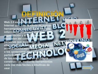 Web 2.0 es una forma de entender
Internet que, con la ayuda de nuevas
herramientas y tecnologías de corte
informático, promueve que la
organización y el flujo de información
dependan del comportamiento de las
personas que acceden a
ella, permitiéndose a estas no sólo un
acceso mucho más fácil y centralizado
a los contenidos, sino su propia
participación tanto en la clasificación
de los mismos como en su propia
construcción, mediante herramientas
cada vez más fáciles e intuitivas de
usar.                                     Siguiente
 