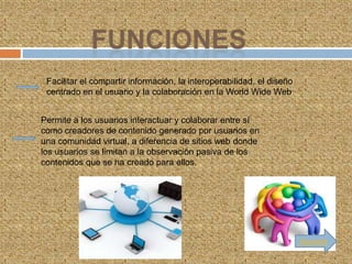 Facilitar el compartir información, la interoperabilidad, el diseño
 centrado en el usuario y la colaboración en la World Wide Web


Permite a los usuarios interactuar y colaborar entre sí
como creadores de contenido generado por usuarios en
una comunidad virtual, a diferencia de sitios web donde
los usuarios se limitan a la observación pasiva de los
contenidos que se ha creado para ellos.




                                                                       Siguiente
 