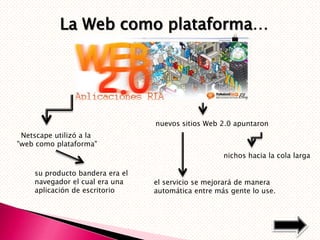 La Web como plataforma…




                                 nuevos sitios Web 2.0 apuntaron
 Netscape utilizó a la
"web como plataforma"
                                                    nichos hacia la cola larga

    su producto bandera era el
    navegador el cual era una    el servicio se mejorará de manera
    aplicación de escritorio     automática entre más gente lo use.
 