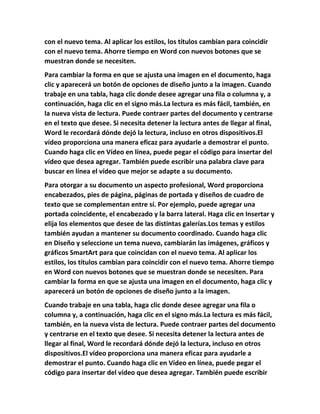 con el nuevo tema. Al aplicar los estilos, los títulos cambian para coincidir
con el nuevo tema. Ahorre tiempo en Word con nuevos botones que se
muestran donde se necesiten.
Para cambiar la forma en que se ajusta una imagen en el documento, haga
clic y aparecerá un botón de opciones de diseño junto a la imagen. Cuando
trabaje en una tabla, haga clic donde desee agregar una fila o columna y, a
continuación, haga clic en el signo más.La lectura es más fácil, también, en
la nueva vista de lectura. Puede contraer partes del documento y centrarse
en el texto que desee. Si necesita detener la lectura antes de llegar al final,
Word le recordará dónde dejó la lectura, incluso en otros dispositivos.El
vídeo proporciona una manera eficaz para ayudarle a demostrar el punto.
Cuando haga clic en Vídeo en línea, puede pegar el código para insertar del
vídeo que desea agregar. También puede escribir una palabra clave para
buscar en línea el vídeo que mejor se adapte a su documento.
Para otorgar a su documento un aspecto profesional, Word proporciona
encabezados, pies de página, páginas de portada y diseños de cuadro de
texto que se complementan entre sí. Por ejemplo, puede agregar una
portada coincidente, el encabezado y la barra lateral. Haga clic en Insertar y
elija los elementos que desee de las distintas galerías.Los temas y estilos
también ayudan a mantener su documento coordinado. Cuando haga clic
en Diseño y seleccione un tema nuevo, cambiarán las imágenes, gráficos y
gráficos SmartArt para que coincidan con el nuevo tema. Al aplicar los
estilos, los títulos cambian para coincidir con el nuevo tema. Ahorre tiempo
en Word con nuevos botones que se muestran donde se necesiten. Para
cambiar la forma en que se ajusta una imagen en el documento, haga clic y
aparecerá un botón de opciones de diseño junto a la imagen.
Cuando trabaje en una tabla, haga clic donde desee agregar una fila o
columna y, a continuación, haga clic en el signo más.La lectura es más fácil,
también, en la nueva vista de lectura. Puede contraer partes del documento
y centrarse en el texto que desee. Si necesita detener la lectura antes de
llegar al final, Word le recordará dónde dejó la lectura, incluso en otros
dispositivos.El vídeo proporciona una manera eficaz para ayudarle a
demostrar el punto. Cuando haga clic en Vídeo en línea, puede pegar el
código para insertar del vídeo que desea agregar. También puede escribir
 