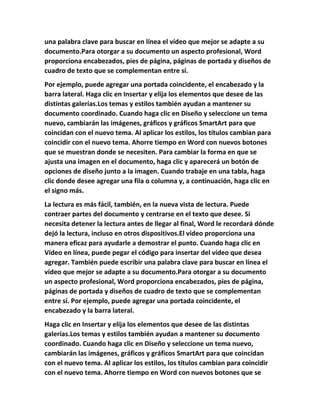 una palabra clave para buscar en línea el vídeo que mejor se adapte a su
documento.Para otorgar a su documento un aspecto profesional, Word
proporciona encabezados, pies de página, páginas de portada y diseños de
cuadro de texto que se complementan entre sí.
Por ejemplo, puede agregar una portada coincidente, el encabezado y la
barra lateral. Haga clic en Insertar y elija los elementos que desee de las
distintas galerías.Los temas y estilos también ayudan a mantener su
documento coordinado. Cuando haga clic en Diseño y seleccione un tema
nuevo, cambiarán las imágenes, gráficos y gráficos SmartArt para que
coincidan con el nuevo tema. Al aplicar los estilos, los títulos cambian para
coincidir con el nuevo tema. Ahorre tiempo en Word con nuevos botones
que se muestran donde se necesiten. Para cambiar la forma en que se
ajusta una imagen en el documento, haga clic y aparecerá un botón de
opciones de diseño junto a la imagen. Cuando trabaje en una tabla, haga
clic donde desee agregar una fila o columna y, a continuación, haga clic en
el signo más.
La lectura es más fácil, también, en la nueva vista de lectura. Puede
contraer partes del documento y centrarse en el texto que desee. Si
necesita detener la lectura antes de llegar al final, Word le recordará dónde
dejó la lectura, incluso en otros dispositivos.El vídeo proporciona una
manera eficaz para ayudarle a demostrar el punto. Cuando haga clic en
Vídeo en línea, puede pegar el código para insertar del vídeo que desea
agregar. También puede escribir una palabra clave para buscar en línea el
vídeo que mejor se adapte a su documento.Para otorgar a su documento
un aspecto profesional, Word proporciona encabezados, pies de página,
páginas de portada y diseños de cuadro de texto que se complementan
entre sí. Por ejemplo, puede agregar una portada coincidente, el
encabezado y la barra lateral.
Haga clic en Insertar y elija los elementos que desee de las distintas
galerías.Los temas y estilos también ayudan a mantener su documento
coordinado. Cuando haga clic en Diseño y seleccione un tema nuevo,
cambiarán las imágenes, gráficos y gráficos SmartArt para que coincidan
con el nuevo tema. Al aplicar los estilos, los títulos cambian para coincidir
con el nuevo tema. Ahorre tiempo en Word con nuevos botones que se
 