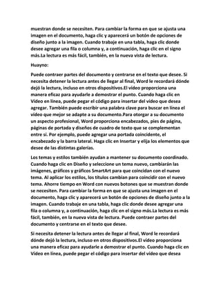 muestran donde se necesiten. Para cambiar la forma en que se ajusta una
imagen en el documento, haga clic y aparecerá un botón de opciones de
diseño junto a la imagen. Cuando trabaje en una tabla, haga clic donde
desee agregar una fila o columna y, a continuación, haga clic en el signo
más.La lectura es más fácil, también, en la nueva vista de lectura.
Huayno:
Puede contraer partes del documento y centrarse en el texto que desee. Si
necesita detener la lectura antes de llegar al final, Word le recordará dónde
dejó la lectura, incluso en otros dispositivos.El vídeo proporciona una
manera eficaz para ayudarle a demostrar el punto. Cuando haga clic en
Vídeo en línea, puede pegar el código para insertar del vídeo que desea
agregar. También puede escribir una palabra clave para buscar en línea el
vídeo que mejor se adapte a su documento.Para otorgar a su documento
un aspecto profesional, Word proporciona encabezados, pies de página,
páginas de portada y diseños de cuadro de texto que se complementan
entre sí. Por ejemplo, puede agregar una portada coincidente, el
encabezado y la barra lateral. Haga clic en Insertar y elija los elementos que
desee de las distintas galerías.
Los temas y estilos también ayudan a mantener su documento coordinado.
Cuando haga clic en Diseño y seleccione un tema nuevo, cambiarán las
imágenes, gráficos y gráficos SmartArt para que coincidan con el nuevo
tema. Al aplicar los estilos, los títulos cambian para coincidir con el nuevo
tema. Ahorre tiempo en Word con nuevos botones que se muestran donde
se necesiten. Para cambiar la forma en que se ajusta una imagen en el
documento, haga clic y aparecerá un botón de opciones de diseño junto a la
imagen. Cuando trabaje en una tabla, haga clic donde desee agregar una
fila o columna y, a continuación, haga clic en el signo más.La lectura es más
fácil, también, en la nueva vista de lectura. Puede contraer partes del
documento y centrarse en el texto que desee.
Si necesita detener la lectura antes de llegar al final, Word le recordará
dónde dejó la lectura, incluso en otros dispositivos.El vídeo proporciona
una manera eficaz para ayudarle a demostrar el punto. Cuando haga clic en
Vídeo en línea, puede pegar el código para insertar del vídeo que desea
 