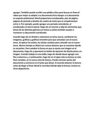 agregar. También puede escribir una palabra clave para buscar en línea el
vídeo que mejor se adapte a su documento.Para otorgar a su documento
un aspecto profesional, Word proporciona encabezados, pies de página,
páginas de portada y diseños de cuadro de texto que se complementan
entre sí. Por ejemplo, puede agregar una portada coincidente, el
encabezado y la barra lateral. Haga clic en Insertar y elija los elementos que
desee de las distintas galerías.Los temas y estilos también ayudan a
mantener su documento coordinado.
Cuando haga clic en Diseño y seleccione un tema nuevo, cambiarán las
imágenes, gráficos y gráficos SmartArt para que coincidan con el nuevo
tema. Al aplicar los estilos, los títulos cambian para coincidir con el nuevo
tema. Ahorre tiempo en Word con nuevos botones que se muestran donde
se necesiten. Para cambiar la forma en que se ajusta una imagen en el
documento, haga clic y aparecerá un botón de opciones de diseño junto a la
imagen. Cuando trabaje en una tabla, haga clic donde desee agregar una
fila o columna y, a continuación, haga clic en el signo más.La lectura es más
fácil, también, en la nueva vista de lectura. Puede contraer partes del
documento y centrarse en el texto que desee. Si necesita detener la lectura
antes de llegar al final, Word le recordará dónde dejó la lectura, incluso en
otros dispositivos.
 