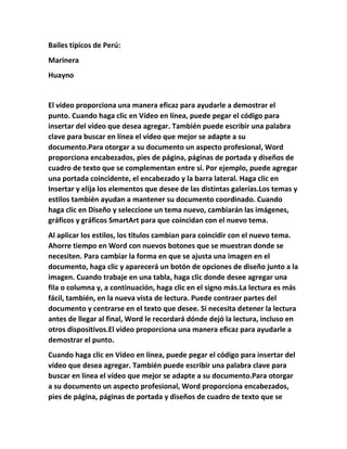 Bailes típicos de Perú:
Marinera
Huayno
El vídeo proporciona una manera eficaz para ayudarle a demostrar el
punto. Cuando haga clic en Vídeo en línea, puede pegar el código para
insertar del vídeo que desea agregar. También puede escribir una palabra
clave para buscar en línea el vídeo que mejor se adapte a su
documento.Para otorgar a su documento un aspecto profesional, Word
proporciona encabezados, pies de página, páginas de portada y diseños de
cuadro de texto que se complementan entre sí. Por ejemplo, puede agregar
una portada coincidente, el encabezado y la barra lateral. Haga clic en
Insertar y elija los elementos que desee de las distintas galerías.Los temas y
estilos también ayudan a mantener su documento coordinado. Cuando
haga clic en Diseño y seleccione un tema nuevo, cambiarán las imágenes,
gráficos y gráficos SmartArt para que coincidan con el nuevo tema.
Al aplicar los estilos, los títulos cambian para coincidir con el nuevo tema.
Ahorre tiempo en Word con nuevos botones que se muestran donde se
necesiten. Para cambiar la forma en que se ajusta una imagen en el
documento, haga clic y aparecerá un botón de opciones de diseño junto a la
imagen. Cuando trabaje en una tabla, haga clic donde desee agregar una
fila o columna y, a continuación, haga clic en el signo más.La lectura es más
fácil, también, en la nueva vista de lectura. Puede contraer partes del
documento y centrarse en el texto que desee. Si necesita detener la lectura
antes de llegar al final, Word le recordará dónde dejó la lectura, incluso en
otros dispositivos.El vídeo proporciona una manera eficaz para ayudarle a
demostrar el punto.
Cuando haga clic en Vídeo en línea, puede pegar el código para insertar del
vídeo que desea agregar. También puede escribir una palabra clave para
buscar en línea el vídeo que mejor se adapte a su documento.Para otorgar
a su documento un aspecto profesional, Word proporciona encabezados,
pies de página, páginas de portada y diseños de cuadro de texto que se
 