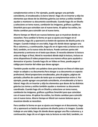complementan entre sí. Por ejemplo, puede agregar una portada
coincidente, el encabezado y la barra lateral. Haga clic en Insertar y elija los
elementos que desee de las distintas galerías.Los temas y estilos también
ayudan a mantener su documento coordinado. Cuando haga clic en Diseño
y seleccione un tema nuevo, cambiarán las imágenes, gráficos y gráficos
SmartArt para que coincidan con el nuevo tema. Al aplicar los estilos, los
títulos cambian para coincidir con el nuevo tema.
Ahorre tiempo en Word con nuevos botones que se muestran donde se
necesiten. Para cambiar la forma en que se ajusta una imagen en el
documento, haga clic y aparecerá un botón de opciones de diseño junto a la
imagen. Cuando trabaje en una tabla, haga clic donde desee agregar una
fila o columna y, a continuación, haga clic en el signo más.La lectura es más
fácil, también, en la nueva vista de lectura. Puede contraer partes del
documento y centrarse en el texto que desee. Si necesita detener la lectura
antes de llegar al final, Word le recordará dónde dejó la lectura, incluso en
otros dispositivos.El vídeo proporciona una manera eficaz para ayudarle a
demostrar el punto. Cuando haga clic en Vídeo en línea, puede pegar el
código para insertar del vídeo que desea agregar.
También puede escribir una palabra clave para buscar en línea el vídeo que
mejor se adapte a su documento.Para otorgar a su documento un aspecto
profesional, Word proporciona encabezados, pies de página, páginas de
portada y diseños de cuadro de texto que se complementan entre sí. Por
ejemplo, puede agregar una portada coincidente, el encabezado y la barra
lateral. Haga clic en Insertar y elija los elementos que desee de las distintas
galerías.Los temas y estilos también ayudan a mantener su documento
coordinado. Cuando haga clic en Diseño y seleccione un tema nuevo,
cambiarán las imágenes, gráficos y gráficos SmartArt para que coincidan
con el nuevo tema. Al aplicar los estilos, los títulos cambian para coincidir
con el nuevo tema. Ahorre tiempo en Word con nuevos botones que se
muestran donde se necesiten.
Para cambiar la forma en que se ajusta una imagen en el documento, haga
clic y aparecerá un botón de opciones de diseño junto a la imagen. Cuando
trabaje en una tabla, haga clic donde desee agregar una fila o columna y, a
continuación, haga clic en el signo más.La lectura es más fácil, también, en
 