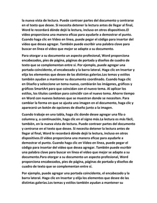 la nueva vista de lectura. Puede contraer partes del documento y centrarse
en el texto que desee. Si necesita detener la lectura antes de llegar al final,
Word le recordará dónde dejó la lectura, incluso en otros dispositivos.El
vídeo proporciona una manera eficaz para ayudarle a demostrar el punto.
Cuando haga clic en Vídeo en línea, puede pegar el código para insertar del
vídeo que desea agregar. También puede escribir una palabra clave para
buscar en línea el vídeo que mejor se adapte a su documento.
Para otorgar a su documento un aspecto profesional, Word proporciona
encabezados, pies de página, páginas de portada y diseños de cuadro de
texto que se complementan entre sí. Por ejemplo, puede agregar una
portada coincidente, el encabezado y la barra lateral. Haga clic en Insertar y
elija los elementos que desee de las distintas galerías.Los temas y estilos
también ayudan a mantener su documento coordinado. Cuando haga clic
en Diseño y seleccione un tema nuevo, cambiarán las imágenes, gráficos y
gráficos SmartArt para que coincidan con el nuevo tema. Al aplicar los
estilos, los títulos cambian para coincidir con el nuevo tema. Ahorre tiempo
en Word con nuevos botones que se muestran donde se necesiten. Para
cambiar la forma en que se ajusta una imagen en el documento, haga clic y
aparecerá un botón de opciones de diseño junto a la imagen.
Cuando trabaje en una tabla, haga clic donde desee agregar una fila o
columna y, a continuación, haga clic en el signo más.La lectura es más fácil,
también, en la nueva vista de lectura. Puede contraer partes del documento
y centrarse en el texto que desee. Si necesita detener la lectura antes de
llegar al final, Word le recordará dónde dejó la lectura, incluso en otros
dispositivos.El vídeo proporciona una manera eficaz para ayudarle a
demostrar el punto. Cuando haga clic en Vídeo en línea, puede pegar el
código para insertar del vídeo que desea agregar. También puede escribir
una palabra clave para buscar en línea el vídeo que mejor se adapte a su
documento.Para otorgar a su documento un aspecto profesional, Word
proporciona encabezados, pies de página, páginas de portada y diseños de
cuadro de texto que se complementan entre sí.
Por ejemplo, puede agregar una portada coincidente, el encabezado y la
barra lateral. Haga clic en Insertar y elija los elementos que desee de las
distintas galerías.Los temas y estilos también ayudan a mantener su
 