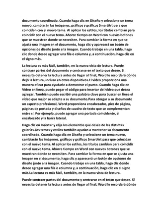 documento coordinado. Cuando haga clic en Diseño y seleccione un tema
nuevo, cambiarán las imágenes, gráficos y gráficos SmartArt para que
coincidan con el nuevo tema. Al aplicar los estilos, los títulos cambian para
coincidir con el nuevo tema. Ahorre tiempo en Word con nuevos botones
que se muestran donde se necesiten. Para cambiar la forma en que se
ajusta una imagen en el documento, haga clic y aparecerá un botón de
opciones de diseño junto a la imagen. Cuando trabaje en una tabla, haga
clic donde desee agregar una fila o columna y, a continuación, haga clic en
el signo más.
La lectura es más fácil, también, en la nueva vista de lectura. Puede
contraer partes del documento y centrarse en el texto que desee. Si
necesita detener la lectura antes de llegar al final, Word le recordará dónde
dejó la lectura, incluso en otros dispositivos.El vídeo proporciona una
manera eficaz para ayudarle a demostrar el punto. Cuando haga clic en
Vídeo en línea, puede pegar el código para insertar del vídeo que desea
agregar. También puede escribir una palabra clave para buscar en línea el
vídeo que mejor se adapte a su documento.Para otorgar a su documento
un aspecto profesional, Word proporciona encabezados, pies de página,
páginas de portada y diseños de cuadro de texto que se complementan
entre sí. Por ejemplo, puede agregar una portada coincidente, el
encabezado y la barra lateral.
Haga clic en Insertar y elija los elementos que desee de las distintas
galerías.Los temas y estilos también ayudan a mantener su documento
coordinado. Cuando haga clic en Diseño y seleccione un tema nuevo,
cambiarán las imágenes, gráficos y gráficos SmartArt para que coincidan
con el nuevo tema. Al aplicar los estilos, los títulos cambian para coincidir
con el nuevo tema. Ahorre tiempo en Word con nuevos botones que se
muestran donde se necesiten. Para cambiar la forma en que se ajusta una
imagen en el documento, haga clic y aparecerá un botón de opciones de
diseño junto a la imagen. Cuando trabaje en una tabla, haga clic donde
desee agregar una fila o columna y, a continuación, haga clic en el signo
más.La lectura es más fácil, también, en la nueva vista de lectura.
Puede contraer partes del documento y centrarse en el texto que desee. Si
necesita detener la lectura antes de llegar al final, Word le recordará dónde
 