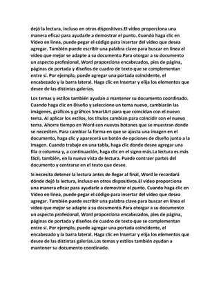 dejó la lectura, incluso en otros dispositivos.El vídeo proporciona una
manera eficaz para ayudarle a demostrar el punto. Cuando haga clic en
Vídeo en línea, puede pegar el código para insertar del vídeo que desea
agregar. También puede escribir una palabra clave para buscar en línea el
vídeo que mejor se adapte a su documento.Para otorgar a su documento
un aspecto profesional, Word proporciona encabezados, pies de página,
páginas de portada y diseños de cuadro de texto que se complementan
entre sí. Por ejemplo, puede agregar una portada coincidente, el
encabezado y la barra lateral. Haga clic en Insertar y elija los elementos que
desee de las distintas galerías.
Los temas y estilos también ayudan a mantener su documento coordinado.
Cuando haga clic en Diseño y seleccione un tema nuevo, cambiarán las
imágenes, gráficos y gráficos SmartArt para que coincidan con el nuevo
tema. Al aplicar los estilos, los títulos cambian para coincidir con el nuevo
tema. Ahorre tiempo en Word con nuevos botones que se muestran donde
se necesiten. Para cambiar la forma en que se ajusta una imagen en el
documento, haga clic y aparecerá un botón de opciones de diseño junto a la
imagen. Cuando trabaje en una tabla, haga clic donde desee agregar una
fila o columna y, a continuación, haga clic en el signo más.La lectura es más
fácil, también, en la nueva vista de lectura. Puede contraer partes del
documento y centrarse en el texto que desee.
Si necesita detener la lectura antes de llegar al final, Word le recordará
dónde dejó la lectura, incluso en otros dispositivos.El vídeo proporciona
una manera eficaz para ayudarle a demostrar el punto. Cuando haga clic en
Vídeo en línea, puede pegar el código para insertar del vídeo que desea
agregar. También puede escribir una palabra clave para buscar en línea el
vídeo que mejor se adapte a su documento.Para otorgar a su documento
un aspecto profesional, Word proporciona encabezados, pies de página,
páginas de portada y diseños de cuadro de texto que se complementan
entre sí. Por ejemplo, puede agregar una portada coincidente, el
encabezado y la barra lateral. Haga clic en Insertar y elija los elementos que
desee de las distintas galerías.Los temas y estilos también ayudan a
mantener su documento coordinado.
 