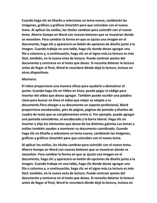Cuando haga clic en Diseño y seleccione un tema nuevo, cambiarán las
imágenes, gráficos y gráficos SmartArt para que coincidan con el nuevo
tema. Al aplicar los estilos, los títulos cambian para coincidir con el nuevo
tema. Ahorre tiempo en Word con nuevos botones que se muestran donde
se necesiten. Para cambiar la forma en que se ajusta una imagen en el
documento, haga clic y aparecerá un botón de opciones de diseño junto a la
imagen. Cuando trabaje en una tabla, haga clic donde desee agregar una
fila o columna y, a continuación, haga clic en el signo más.La lectura es más
fácil, también, en la nueva vista de lectura. Puede contraer partes del
documento y centrarse en el texto que desee. Si necesita detener la lectura
antes de llegar al final, Word le recordará dónde dejó la lectura, incluso en
otros dispositivos.
Marinera:
El vídeo proporciona una manera eficaz para ayudarle a demostrar el
punto. Cuando haga clic en Vídeo en línea, puede pegar el código para
insertar del vídeo que desea agregar. También puede escribir una palabra
clave para buscar en línea el vídeo que mejor se adapte a su
documento.Para otorgar a su documento un aspecto profesional, Word
proporciona encabezados, pies de página, páginas de portada y diseños de
cuadro de texto que se complementan entre sí. Por ejemplo, puede agregar
una portada coincidente, el encabezado y la barra lateral. Haga clic en
Insertar y elija los elementos que desee de las distintas galerías.Los temas y
estilos también ayudan a mantener su documento coordinado. Cuando
haga clic en Diseño y seleccione un tema nuevo, cambiarán las imágenes,
gráficos y gráficos SmartArt para que coincidan con el nuevo tema.
Al aplicar los estilos, los títulos cambian para coincidir con el nuevo tema.
Ahorre tiempo en Word con nuevos botones que se muestran donde se
necesiten. Para cambiar la forma en que se ajusta una imagen en el
documento, haga clic y aparecerá un botón de opciones de diseño junto a la
imagen. Cuando trabaje en una tabla, haga clic donde desee agregar una
fila o columna y, a continuación, haga clic en el signo más.La lectura es más
fácil, también, en la nueva vista de lectura. Puede contraer partes del
documento y centrarse en el texto que desee. Si necesita detener la lectura
antes de llegar al final, Word le recordará dónde dejó la lectura, incluso en
 