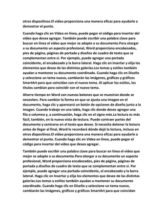 otros dispositivos.El vídeo proporciona una manera eficaz para ayudarle a
demostrar el punto.
Cuando haga clic en Vídeo en línea, puede pegar el código para insertar del
vídeo que desea agregar. También puede escribir una palabra clave para
buscar en línea el vídeo que mejor se adapte a su documento.Para otorgar
a su documento un aspecto profesional, Word proporciona encabezados,
pies de página, páginas de portada y diseños de cuadro de texto que se
complementan entre sí. Por ejemplo, puede agregar una portada
coincidente, el encabezado y la barra lateral. Haga clic en Insertar y elija los
elementos que desee de las distintas galerías.Los temas y estilos también
ayudan a mantener su documento coordinado. Cuando haga clic en Diseño
y seleccione un tema nuevo, cambiarán las imágenes, gráficos y gráficos
SmartArt para que coincidan con el nuevo tema. Al aplicar los estilos, los
títulos cambian para coincidir con el nuevo tema.
Ahorre tiempo en Word con nuevos botones que se muestran donde se
necesiten. Para cambiar la forma en que se ajusta una imagen en el
documento, haga clic y aparecerá un botón de opciones de diseño junto a la
imagen. Cuando trabaje en una tabla, haga clic donde desee agregar una
fila o columna y, a continuación, haga clic en el signo más.La lectura es más
fácil, también, en la nueva vista de lectura. Puede contraer partes del
documento y centrarse en el texto que desee. Si necesita detener la lectura
antes de llegar al final, Word le recordará dónde dejó la lectura, incluso en
otros dispositivos.El vídeo proporciona una manera eficaz para ayudarle a
demostrar el punto. Cuando haga clic en Vídeo en línea, puede pegar el
código para insertar del vídeo que desea agregar.
También puede escribir una palabra clave para buscar en línea el vídeo que
mejor se adapte a su documento.Para otorgar a su documento un aspecto
profesional, Word proporciona encabezados, pies de página, páginas de
portada y diseños de cuadro de texto que se complementan entre sí. Por
ejemplo, puede agregar una portada coincidente, el encabezado y la barra
lateral. Haga clic en Insertar y elija los elementos que desee de las distintas
galerías.Los temas y estilos también ayudan a mantener su documento
coordinado. Cuando haga clic en Diseño y seleccione un tema nuevo,
cambiarán las imágenes, gráficos y gráficos SmartArt para que coincidan
 