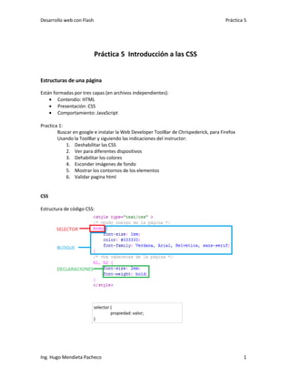 Desarrollo web con Flash                                                              Práctica 5




                           Práctica 5 Introducción a las CSS


Estructuras de una página

Están formadas por tres capas (en archivos independientes):
    • Contendio: HTML
    • Presentación: CSS
    • Comportamiento: JavaScript

Practica 1:
        Buscar en google e instalar la Web Developer ToolBar de Chrispederick, para Firefox
        Usando la ToolBar y siguiendo las indicaciones del instructor:
            1. Deshabilitar las CSS
            2. Ver para diferentes dispositivos
            3. Dehabilitar los colores
            4. Esconder imágenes de fondo
            5. Mostrar los contornos de los elementos
            6. Validar pagina html


CSS

Estructura de código CSS:




                           selector {
                                    propiedad: valor;
                           }




Ing. Hugo Mendieta Pacheco                                                                    1
 
