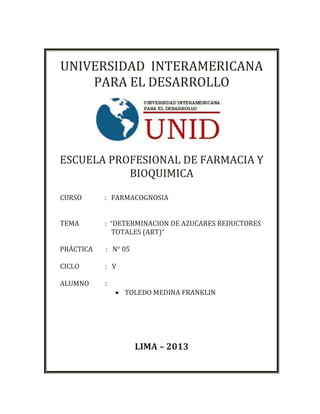 UNIVERSIDAD INTERAMERICANA
PARA EL DESARROLLO
ESCUELA PROFESIONAL DE FARMACIA Y
BIOQUIMICA
CURSO : FARMACOGNOSIA
TEMA : “DETERMINACION DE AZUCARES REDUCTORES
TOTALES (ART)”
PRÁCTICA : N° 05
CICLO : V
ALUMNO :
 TOLEDO MEDINA FRANKLIN
LIMA – 2013
 
