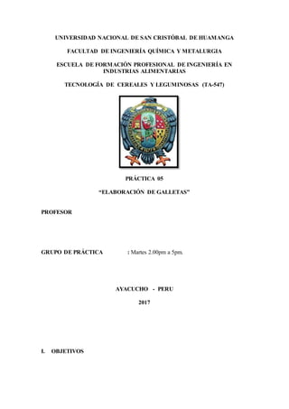 UNIVERSIDAD NACIONAL DE SAN CRISTÓBAL DE HUAMANGA
FACULTAD DE INGENIERÍA QUÍMICA Y METALURGIA
ESCUELA DE FORMACIÓN PROFESIONAL DE INGENIERÍA EN
INDUSTRIAS ALIMENTARIAS
TECNOLOGÍA DE CEREALES Y LEGUMINOSAS (TA-547)
PRÁCTICA 05
“ELABORACIÓN DE GALLETAS”
PROFESOR
GRUPO DE PRÁCTICA : Martes 2.00pm a 5pm.
AYACUCHO - PERU
2017
I. OBJETIVOS
 