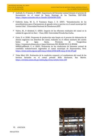 UNIVERSIDAD NACIONAL DEL SANTA
FACULTAD DE INGENIERÍA
E.A.P. DE AGROINDUSTRIA
GUÍA DE PRACTICAS DE MATERIAS PRIMAS AGROINDUSTRIALES
Dra. LUZ MARÍA PAUCAR MENACHO
 Andrade, G., & Jazmin, S. (2020). Importancia del bienestar animal durante el proceso de
faenamiento en el camal de Santo Domingo de los Tsáchilas, 2017-2018.
https://dspace.uniandes.edu.ec/handle/123456789/11315
 Calderón Juma, M. À., & Yumisaca Soque, J. D. (2017). “Estandarización de los
procedimientos para el faenamiento de ganado ovino y porcino en el camal municipal del
cantón Colta”. Universidad Nacional de Chimborazo,2017.
 Valero, M., & Alexheid, S. (2023). Impacto de los efluentes residuales del camal en la
calidad de agua del río Ilave – Puno, 2021. Universidad Privada San Carlos.
 Caiza, D. et (2018). Propuesta de producción más limpia en el proceso de elaboración de
abonos orgánicos con desechos del camal, realizado en el relleno sanitario del cantón
baños de Agua Santa, Provincia de Tungurahua
https://repositorio.ikiam.edu.ec/jspui/bitstream/RD_IKIAM/113/1/A-IKIAM-
000054.pdfSmith. C, et (2019). Evaluación de las condiciones de bienestar animal de
camélidos sudamericanos ingresados al camal municipal de Huancavelica, Perú.
https://www.scielo.org.mx/pdf/rmcp/v10n2/2448-6698-rmcp-10-02-379.pdf
 Tobar Matt (20). Evaluación de la condición corporal y el rendimiento del canal de los
bovinos faenados en el camal privado Bello Horizonte, San Martin.
https://revistas.unsm.edu.pe/index.php/revza/article/view/149
VI. ANEXOS
IMAGENES
 