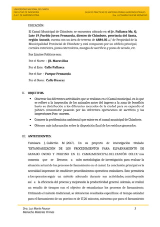 UNIVERSIDAD NACIONAL DEL SANTA
FACULTAD DE INGENIERÍA
E.A.P. DE AGROINDUSTRIA
GUÍA DE PRACTICAS DE MATERIAS PRIMAS AGROINDUSTRIALES
Dra. LUZ MARÍA PAUCAR MENACHO
Dra. Luz María Paucar
Menacho Materias Primas
Agroindustriales
3
UBICACIÓN:
El Camal Municipal de Chimbote, se encuentra ubicado en el Jr. Pallasca Mz. Q,
Lote 19_Pueblo Joven Pensacola, diestro de Chimbote, provincia del Santa,
región Ancash, cuenta con un área de terreno de 6884.05 m
2
de Propiedad de la
Municipalidad Provincial de Chimbote y está compuesto por un edificio principal,
corrales exteriores, pozas estercoleros, mangas de sacrificio y pozas de secado, etc.
Sus Límites Políticos son:
Por el Norte: • JR. Maravillas
Por el Este: Calle Pallasca
Por el Sur: • Parque Pensacola
Por el Oeste: Calle Huaraz
II. OBJETIVOS.
 Observar las diferentes actividades que se realizan en el Camal municipal, en lo que
se refiere a la inspección de los animales antes del ingreso a la zona de beneficio
hasta su distribución a los diferentes mercados de la ciudad para su expendio al
público consumidor pasando por las diferentes operaciones de sacrificio y las
inspecciones Post- morten.
 Conocer la problemática ambiental que existe en el camal municipal de Chimbote.
 Obtener más información sobre la disposición final de los residuos generados.
III. ANTECEDENTES:
Yumisaca J, Calderón M (2017). En su proyecto de investigación titulado
“ESTANDARIZACIÓN DE LOS PROCEDIMIENTOS PARA ELFAENAMIENTO DE
GANADO OVINO Y PORCINO EN EL CAMALMUNICIPAL DEL CANTÓN COLTA” nos
comenta que se llevaron a cabo metodologías de investigación para evaluar la
situación actual de los procesos de faenamiento en el camal. La conclusión principal es la
necesidad imperante de establecer procedimientos operativos estándares. Esto permitiría
a los operarios seguir un método adecuado durante sus actividades, contribuyendo
así a la eficiencia del proceso y mejorando la productividad general. Además, se realizó
un estudio de tiempos con el objetivo de estandarizar los procesos de faenamiento.
Utilizando el método tradicional, se obtuvieron resultados específicos: el tiempo estándar
para el faenamiento de un porcino es de 17,26 minutos, mientras que para el faenamiento
 