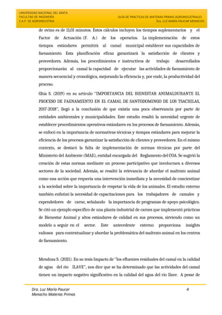 UNIVERSIDAD NACIONAL DEL SANTA
FACULTAD DE INGENIERÍA
E.A.P. DE AGROINDUSTRIA
GUÍA DE PRACTICAS DE MATERIAS PRIMAS AGROINDUSTRIALES
Dra. LUZ MARÍA PAUCAR MENACHO
Dra. Luz María Paucar
Menacho Materias Primas
Agroindustriales
4
de ovino es de 11,01 minutos. Estos cálculos incluyen los tiempos suplementarios y el
Factor de Actuación (F. A.) de los operarios. La implementación de estos
tiempos estándares permitirá al camal municipal establecer sus capacidades de
faenamiento. Esta planificación eficaz garantizará la satisfacción de clientes y
proveedores. Además, los procedimientos e instructivos de trabajo desarrollados
proporcionarán al camal la capacidad de ejecutar las actividades de faenamiento de
manera secuencial y cronológica, mejorando la eficiencia y, por ende, la productividad del
proceso.
Ghia S. (2019) en su artículo ‘’IMPORTANCIA DEL BIENESTAR ANIMALDURANTE EL
PROCESO DE FAENAMIENTO EN EL CAMAL DE SANTODOMINGO DE LOS TSACHILAS,
2017-2018’’, llegó a la conclusión de que existía una poca observancia por parte de
entidades ambientales y municipalidades. Este estudio resaltó la necesidad urgente de
establecer procedimientos operativos estándares en los procesos de faenamiento. Además,
se enfocó en la importancia de normativas técnicas y tiempos estándares para mejorar la
eficiencia de los procesos garantizar la satisfacción de clientes y proveedores. En el mismo
contexto, se destacó la falta de implementación de normas técnicas por parte del
Ministerio del Ambiente (MAE), entidad encargada del Reglamento del COA. Se sugirió la
creación de estas normas mediante un proceso participativo que involucrara a diversos
sectores de la sociedad. Además, se resaltó la relevancia de abordar el maltrato animal
como una acción que requería una intervención inmediata y la necesidad de concientizar
a la sociedad sobre la importancia de respetar la vida de los animales. El estudio externo
también enfatizó la necesidad de capacitaciones para los trabajadores de camales y
expendedores de carne, señalando la importancia de programas de apoyo psicológico.
Se citó un ejemplo específico de una planta industrial de carnes que implementó prácticas
de Bienestar Animal y altos estándares de calidad en sus procesos, sirviendo como un
modelo a seguir en el sector. Este antecedente externo proporciona insights
valiosos para contextualizar y abordar la problemática del maltrato animal en los centros
de faenamiento.
Mendoza S. (2021). En su tesis Impacto de ‘’los efluentes residuales del camal en la calidad
de agua del rio ILAVE’’, nos dice que se ha determinado que las actividades del camal
tienen un impacto negativo significativo en la calidad del agua del río Ilave. A pesar de
 