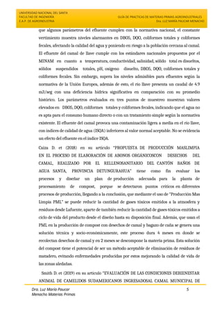 UNIVERSIDAD NACIONAL DEL SANTA
FACULTAD DE INGENIERÍA
E.A.P. DE AGROINDUSTRIA
GUÍA DE PRACTICAS DE MATERIAS PRIMAS AGROINDUSTRIALES
Dra. LUZ MARÍA PAUCAR MENACHO
Dra. Luz María Paucar
Menacho Materias Primas
Agroindustriales
5
que algunos parámetros del efluente cumplen con la normativa nacional, el constante
vertimiento muestra niveles alarmantes en DBO5, DQO, coliformes totales y coliformes
fecales, afectando la calidad del agua y poniendo en riesgo a la población cercana al camal.
El efluente del camal de llave cumple con los estándares nacionales propuestos por el
MINAM en cuanto a temperatura, conductividad, salinidad, sólido total es disueltos,
sólidos suspendidos totales, pH, oxígeno disuelto, DBO5, DQO, coliformes totales y
coliformes fecales. Sin embargo, supera los niveles admisibles para efluentes según la
normativa de la Unión Europea, además de esto, el río llave presenta un caudal de 4.9
m3/seg con una deficiencia hídrica significativa en comparación con su promedio
histórico. Los parámetros evaluados en tres puntos de muestreo muestran valores
elevados en DBO5, DQO, coliformes totales y coliformes fecales, indicando que el agua no
es apta para el consumo humano directo o con un tratamiento simple según la normativa
existente. El efluente del camal provoca una contaminación ligera a media en el río llave,
con índices de calidad de agua (ISQA) inferiores al valor normal aceptable. No se evidencia
un efecto del efluente en el índice ISQA.
Caiza D. et (2018) en su artículo “PROPUESTA DE PRODUCCIÓN MASLIMPIA
EN EL PROCESO DE ELABORACIÓN DE ABONOS ORGÁNICOSCON DESECHOS DEL
CAMAL, REALIZADO POR EL RELLENOSANITARIO DEL CANTÓN BAÑOS DE
AGUA SANTA, PROVINCIA DETUNGURAHUA” tiene como fin evaluar los
procesos y diseñar un plan de producción adecuada para la planta de
procesamiento de compost, porque se detectaron puntos críticos en diferentes
procesos de producción, llegando a la conclusión, que mediante el uso de “Producción Mas
Limpia PML” se puede reducir la cantidad de gases tóxicos emitidos a la atmosfera y
residuos desde Lafuente, aparte de también reducir la cantidad de gases tóxicos emitidos a
ciclo de vida del producto desde el diseño hasta su disposición final. Además, que usan el
PML en la producción de compost con desechos de camal y bagazo de caña se genera una
solución técnica y socio-económicamente, este proceso dura 4 meses en donde se
recolectan desechos de camal y en 2 meses se descompone la materia prima. Esta solución
del compost tiene el potencial de ser un método aceptable de eliminación de residuos de
matadero, evitando enfermedades producidas por estos mejorando la calidad de vida de
las zonas aledañas.
Smith D. et (2019) en su artículo “EVALUACIÓN DE LAS CONDICIONES DEBIENESTAR
ANIMAL DE CAMELIDOS SUDAMERICANOS INGRESADOSAL CAMAL MUNICIPAL DE
 